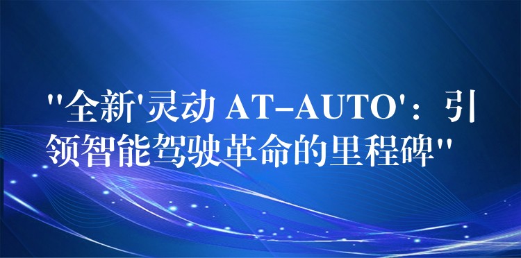 “全新’靈動(dòng) AT-AUTO’：引領(lǐng)智能駕駛革命的里程碑”