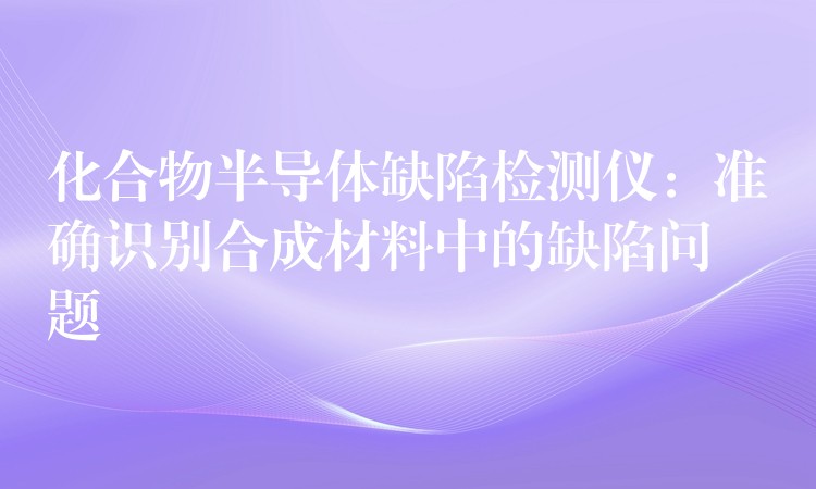 化合物半導體缺陷檢測儀：準確識別合成材料中的缺陷問題