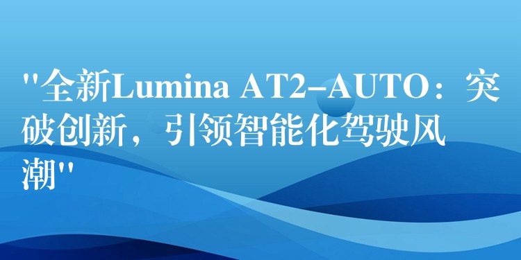 “全新Lumina AT2-AUTO：突破創新，引領智能化駕駛風潮”