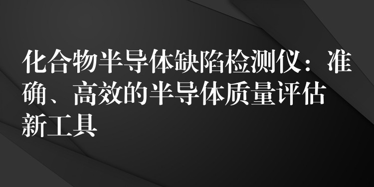 化合物半導體缺陷檢測儀：準確、高效的半導體質量評估新工具