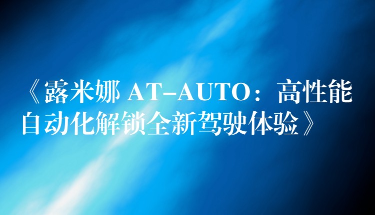 《露米娜 AT-AUTO：高性能自動化解鎖全新駕駛體驗》