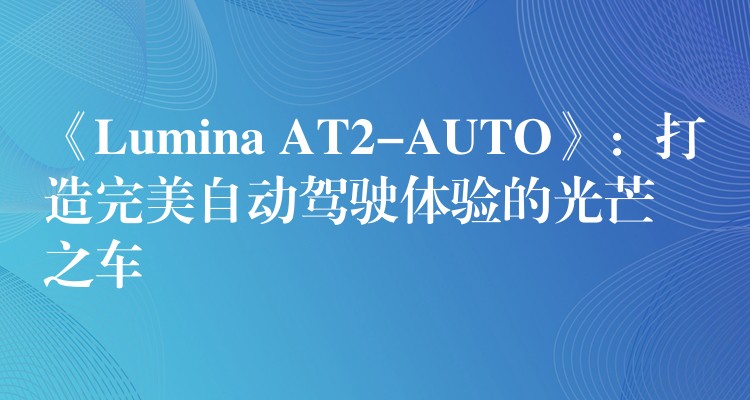 《Lumina AT2-AUTO》：打造完美自動駕駛體驗的光芒之車