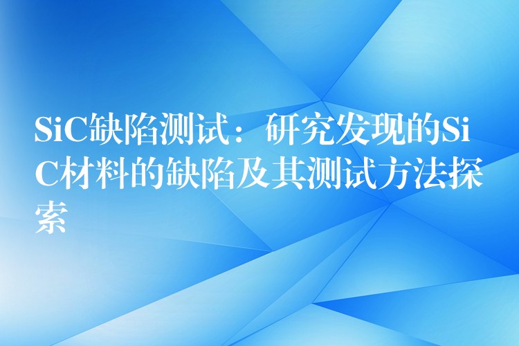 SiC缺陷測試：研究發現的SiC材料的缺陷及其測試方法探索