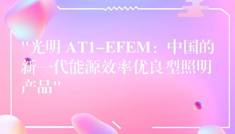 “光明 AT1-EFEM：中國的新一代能源效率優良型照明產品”