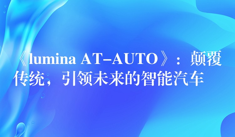 《lumina AT-AUTO》：顛覆傳統，引領未來的智能汽車