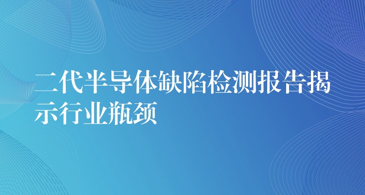 二代半導體缺陷檢測報告揭示行業瓶頸