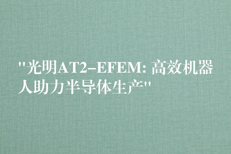 “光明AT2-EFEM: 高效機(jī)器人助力半導(dǎo)體生產(chǎn)”