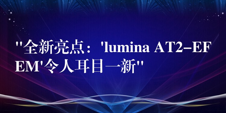 “全新亮點(diǎn)：’lumina AT2-EFEM’令人耳目一新”