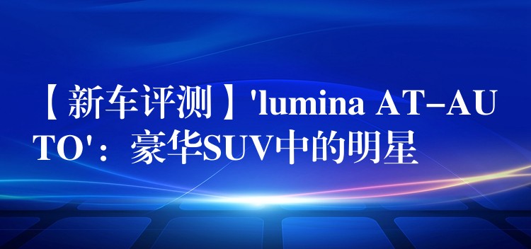 【新車評測】’lumina AT-AUTO’：豪華SUV中的明星