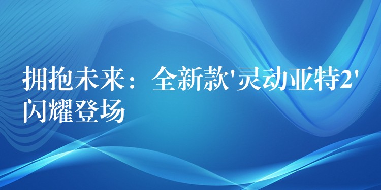 擁抱未來：全新款’靈動亞特2’閃耀登場