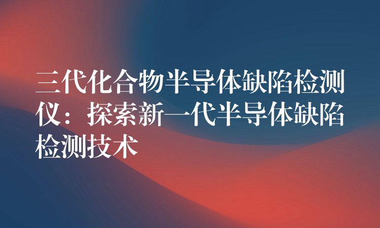 三代化合物半導體缺陷檢測儀：探索新一代半導體缺陷檢測技術