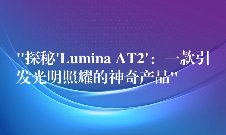 “探秘’Lumina AT2’：一款引發(fā)光明照耀的神奇產(chǎn)品”