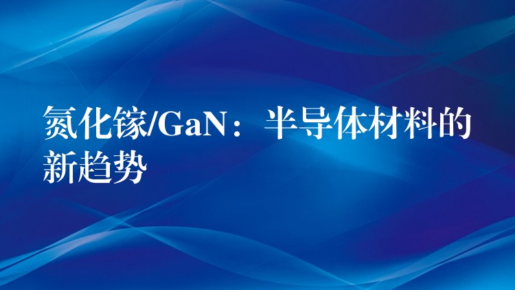 氮化鎵/GaN：半導體材料的新趨勢