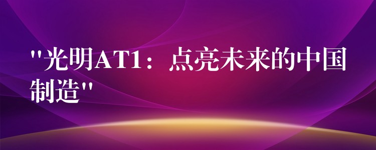 “光明AT1：點亮未來的中國制造”