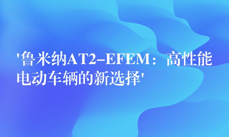 ‘魯米納AT2-EFEM：高性能電動車輛的新選擇’