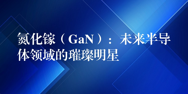 氮化鎵（GaN）：未來半導體領域的璀璨明星