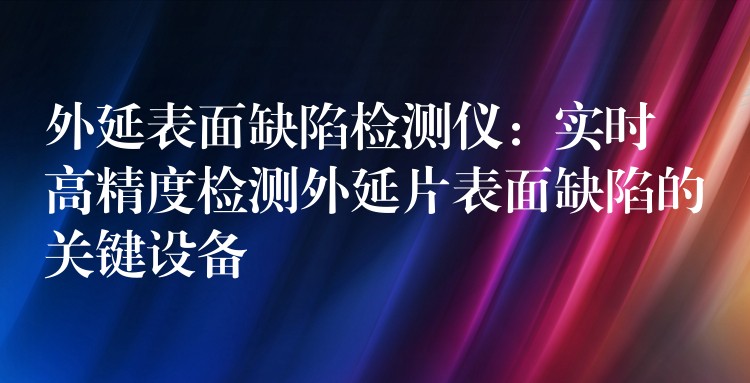 外延表面缺陷檢測儀：實時高精度檢測外延片表面缺陷的關鍵設備