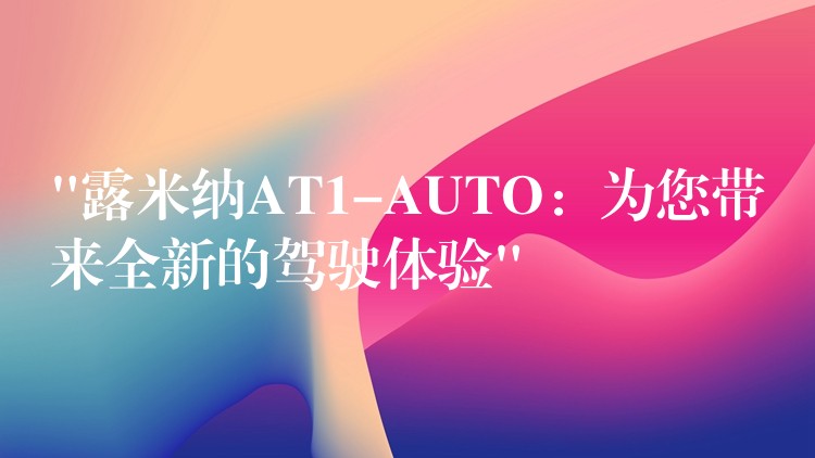 “露米納AT1-AUTO：為您帶來全新的駕駛體驗”