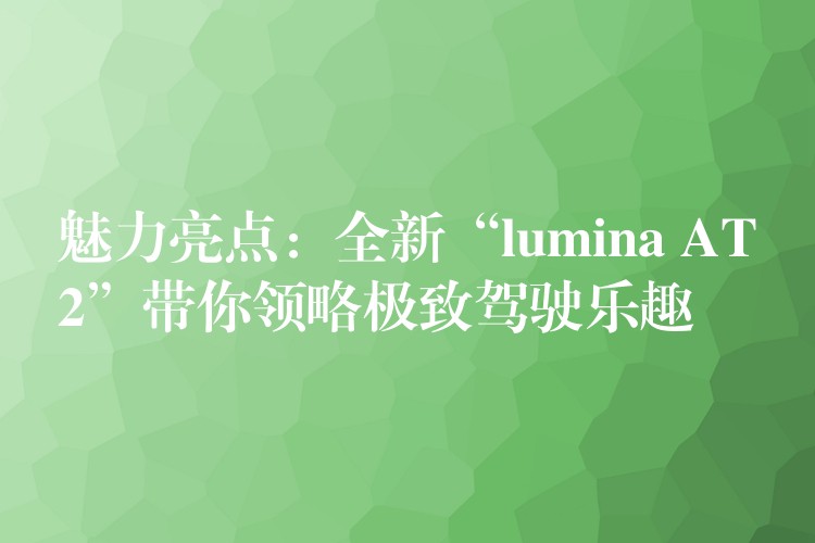 魅力亮點(diǎn)：全新“l(fā)umina AT2”帶你領(lǐng)略極致駕駛樂趣