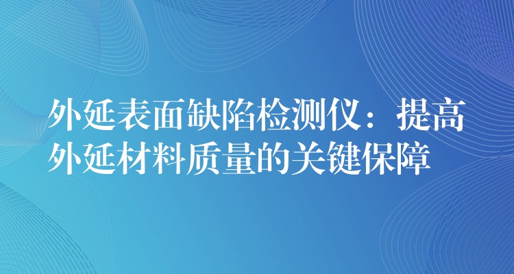 外延表面缺陷檢測儀：提高外延材料質量的關鍵保障