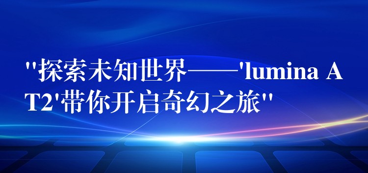 “探索未知世界——’lumina AT2’帶你開啟奇幻之旅”