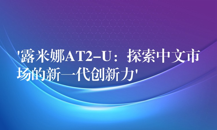 ‘露米娜AT2-U：探索中文市場的新一代創新力’