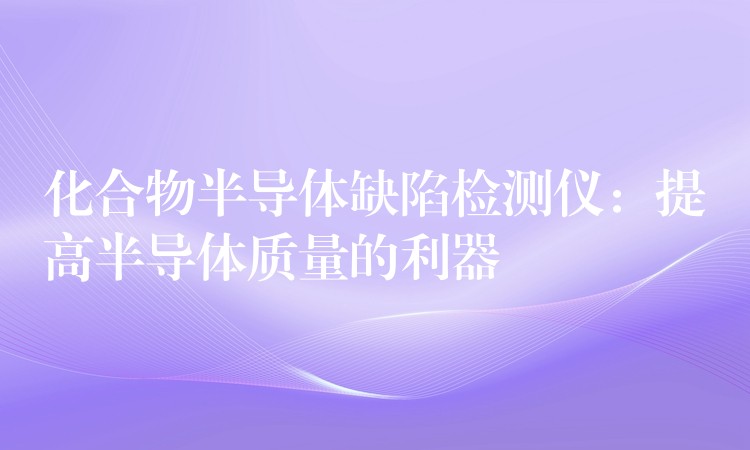 化合物半導(dǎo)體缺陷檢測儀：提高半導(dǎo)體質(zhì)量的利器