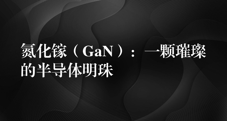 氮化鎵（GaN）：一顆璀璨的半導體明珠