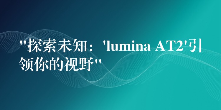 “探索未知：’lumina AT2’引領(lǐng)你的視野”