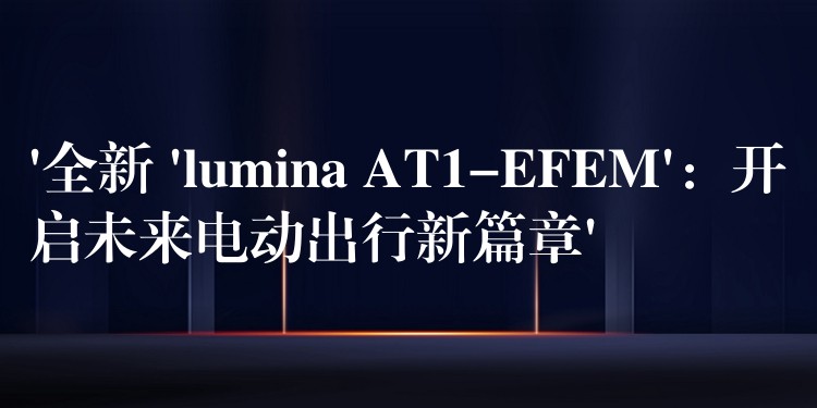 ‘全新 ‘lumina AT1-EFEM’：開啟未來電動出行新篇章’