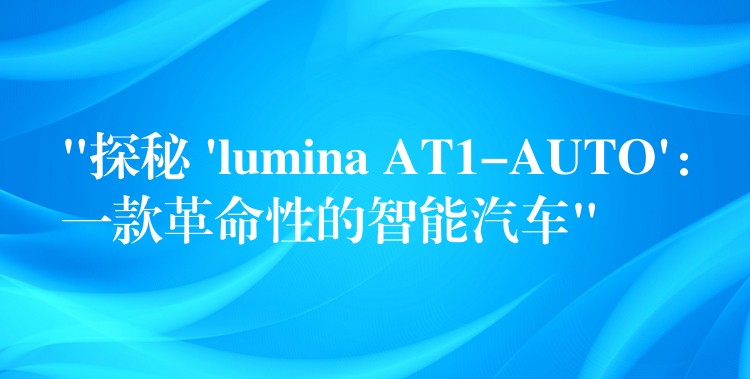 “探秘 ‘lumina AT1-AUTO’：一款革命性的智能汽車”