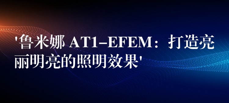 ‘魯米娜 AT1-EFEM：打造亮麗明亮的照明效果’