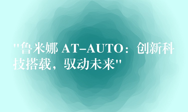 “魯米娜 AT-AUTO：創(chuàng)新科技搭載，馭動未來”