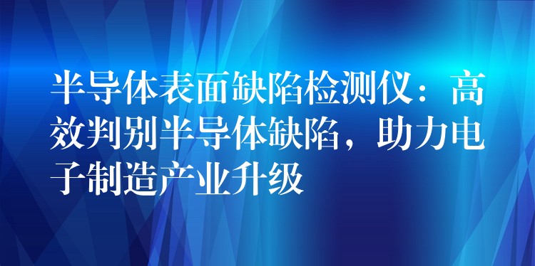 半導體表面缺陷檢測儀：高效判別半導體缺陷，助力電子制造產(chǎn)業(yè)升級