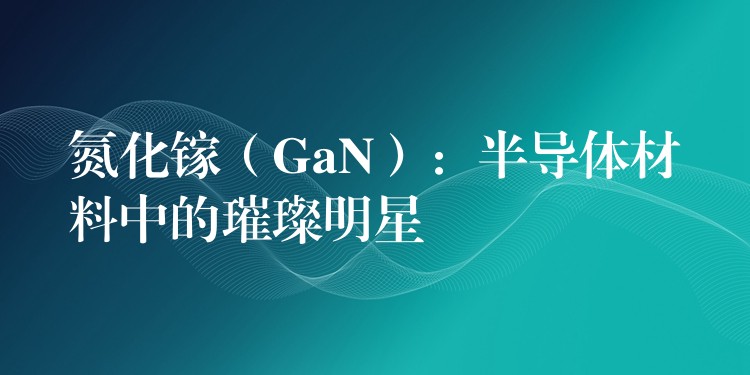 氮化鎵（GaN）：半導體材料中的璀璨明星