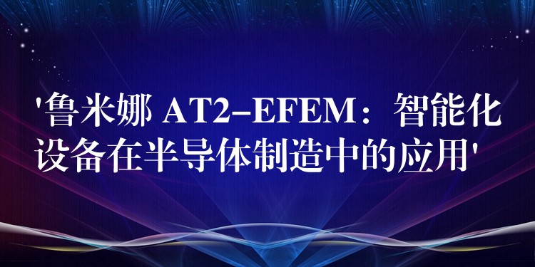 ‘魯米娜 AT2-EFEM：智能化設備在半導體制造中的應用’