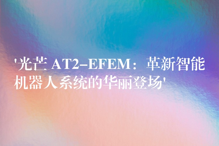 ‘光芒 AT2-EFEM：革新智能機器人系統(tǒng)的華麗登場’