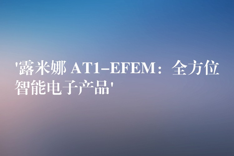 ‘露米娜 AT1-EFEM：全方位智能電子產品’