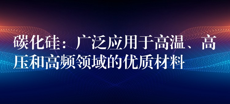 碳化硅：廣泛應用于高溫、高壓和高頻領域的優質材料