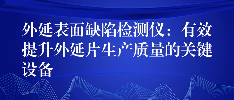 外延表面缺陷檢測儀：有效提升外延片生產(chǎn)質(zhì)量的關(guān)鍵設(shè)備