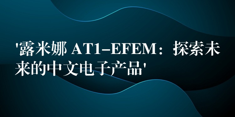 ‘露米娜 AT1-EFEM：探索未來的中文電子產品’