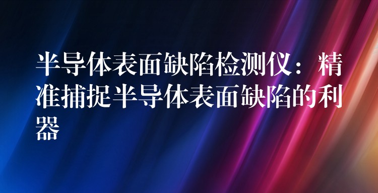 半導體表面缺陷檢測儀：精準捕捉半導體表面缺陷的利器