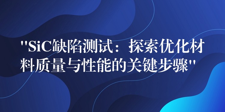 “SiC缺陷測(cè)試：探索優(yōu)化材料質(zhì)量與性能的關(guān)鍵步驟”