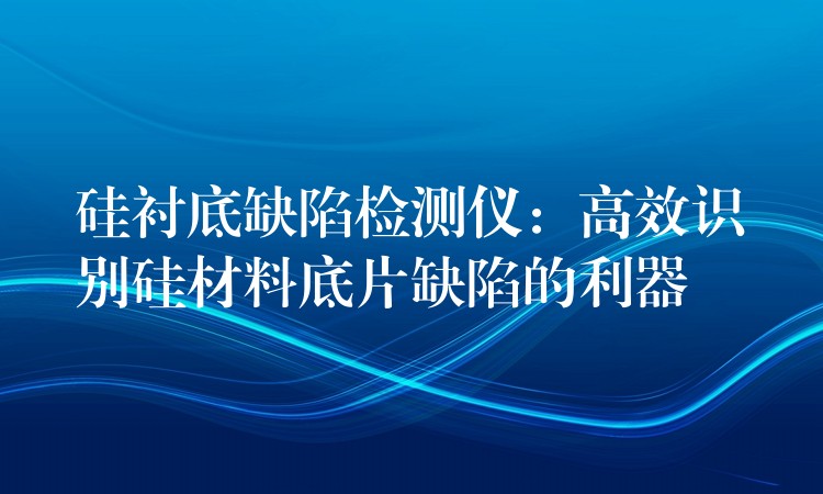 硅襯底缺陷檢測儀：高效識別硅材料底片缺陷的利器