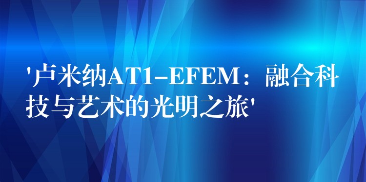 ‘盧米納AT1-EFEM：融合科技與藝術的光明之旅’