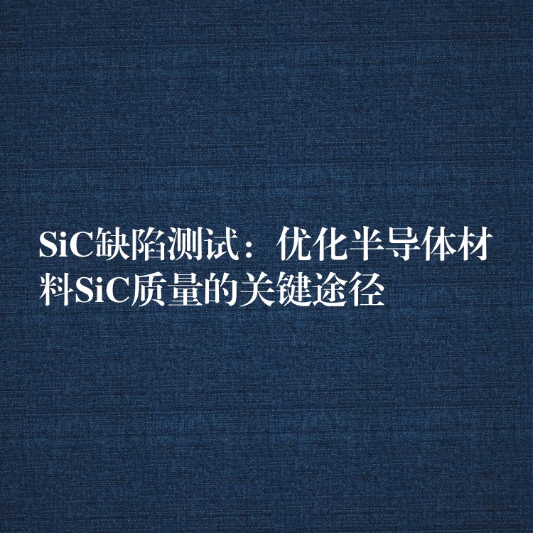 SiC缺陷測試：優(yōu)化半導(dǎo)體材料SiC質(zhì)量的關(guān)鍵途徑