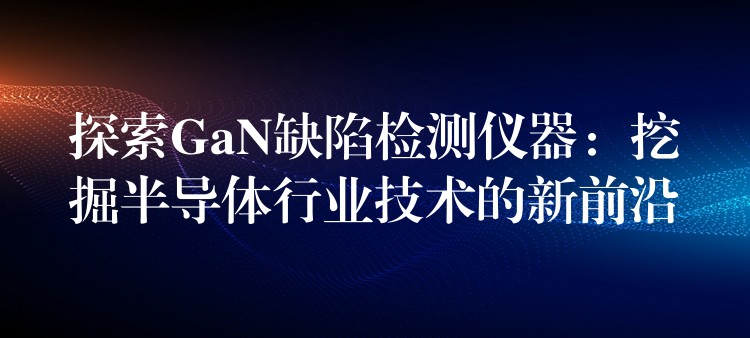 探索GaN缺陷檢測儀器：挖掘半導(dǎo)體行業(yè)技術(shù)的新前沿