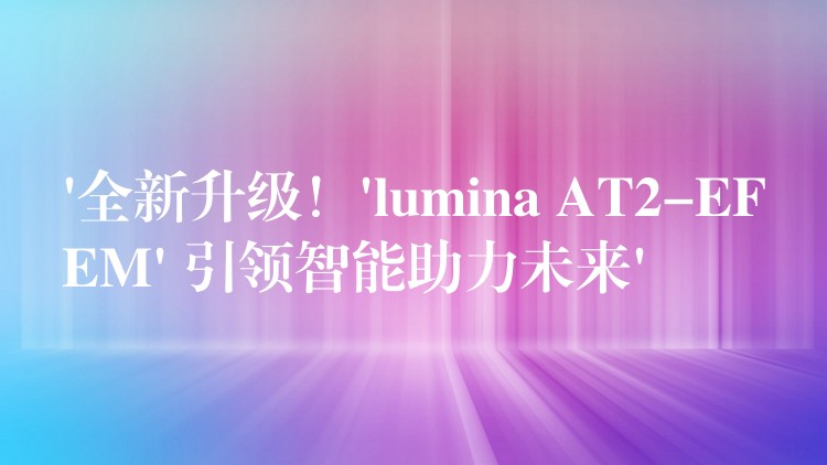 ‘全新升級！’lumina AT2-EFEM’ 引領智能助力未來’