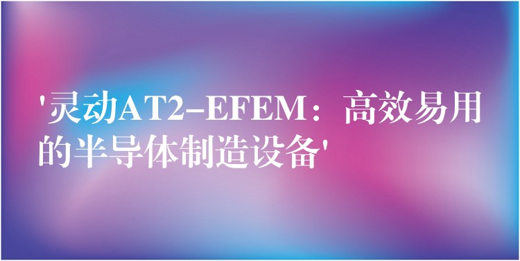 ‘靈動AT2-EFEM：高效易用的半導體制造設備’