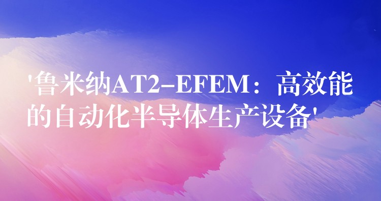 ‘魯米納AT2-EFEM：高效能的自動化半導體生產設備’